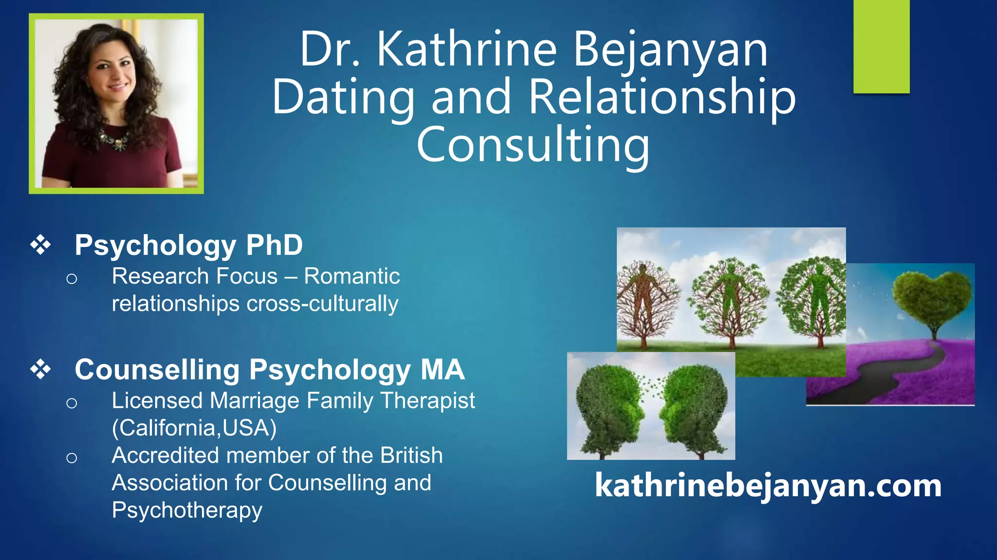 Dr. Kathrine Bejanyan
Dating and Relationship
Consulting
 Psychology PhD
o Research Focus – Romantic
relationships cross-culturally
 Counselling Psychology MA
o Licensed Marriage Family Therapist
(California,USA)
o Accredited member of the British
Association for Counselling and
Psychotherapy
kathrinebejanyan.com
 