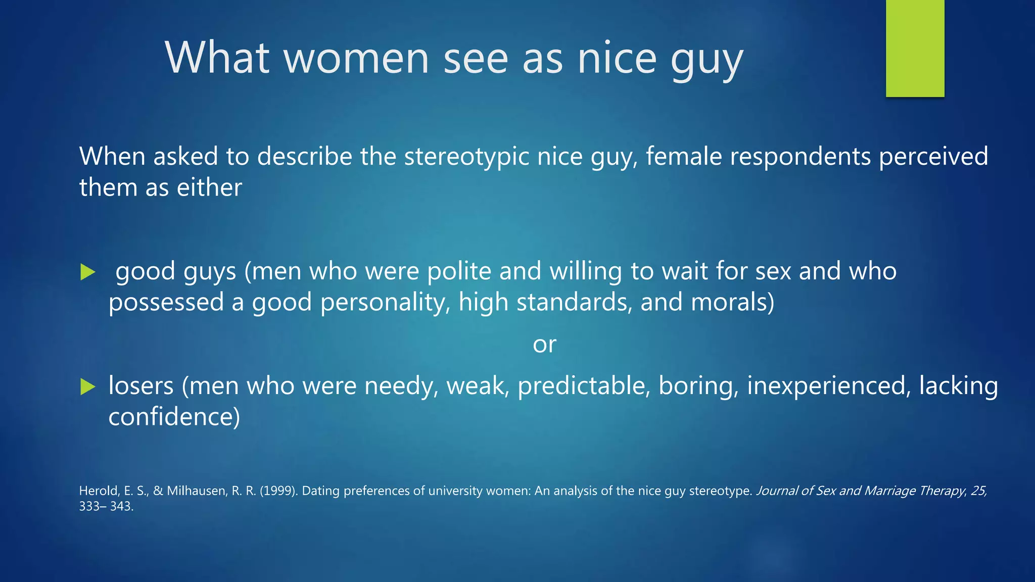 What women see as nice guy
When asked to describe the stereotypic nice guy, female respondents perceived
them as either
 good guys (men who were polite and willing to wait for sex and who
possessed a good personality, high standards, and morals)
or
 losers (men who were needy, weak, predictable, boring, inexperienced, lacking
confidence)
Herold, E. S., & Milhausen, R. R. (1999). Dating preferences of university women: An analysis of the nice guy stereotype. Journal of Sex and Marriage Therapy, 25,
333– 343.
 