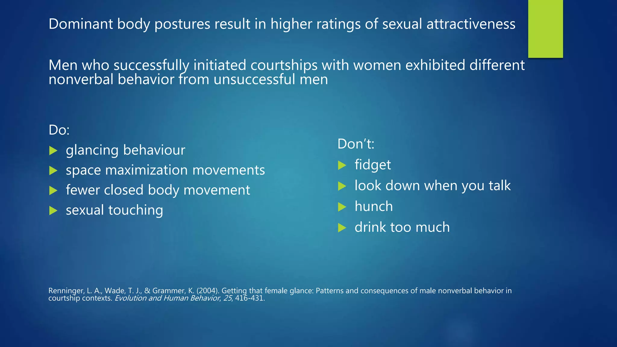 Dominant body postures result in higher ratings of sexual attractiveness
Men who successfully initiated courtships with women exhibited different
nonverbal behavior from unsuccessful men
Do:
 glancing behaviour
 space maximization movements
 fewer closed body movement
 sexual touching
Renninger, L. A., Wade, T. J., & Grammer, K. (2004). Getting that female glance: Patterns and consequences of male nonverbal behavior in
courtship contexts. Evolution and Human Behavior, 25, 416-431.
Don’t:
 fidget
 look down when you talk
 hunch
 drink too much
 