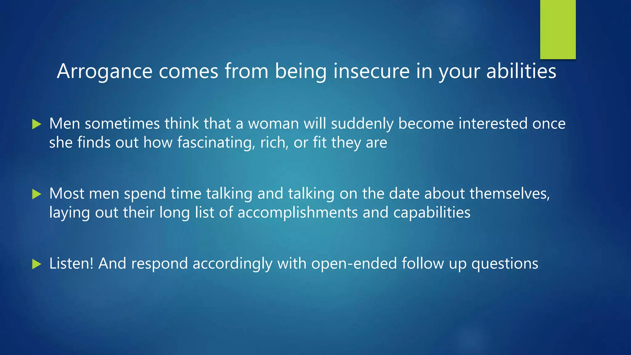 Arrogance comes from being insecure in your abilities
 Men sometimes think that a woman will suddenly become interested once
she finds out how fascinating, rich, or fit they are
 Most men spend time talking and talking on the date about themselves,
laying out their long list of accomplishments and capabilities
 Listen! And respond accordingly with open-ended follow up questions
 