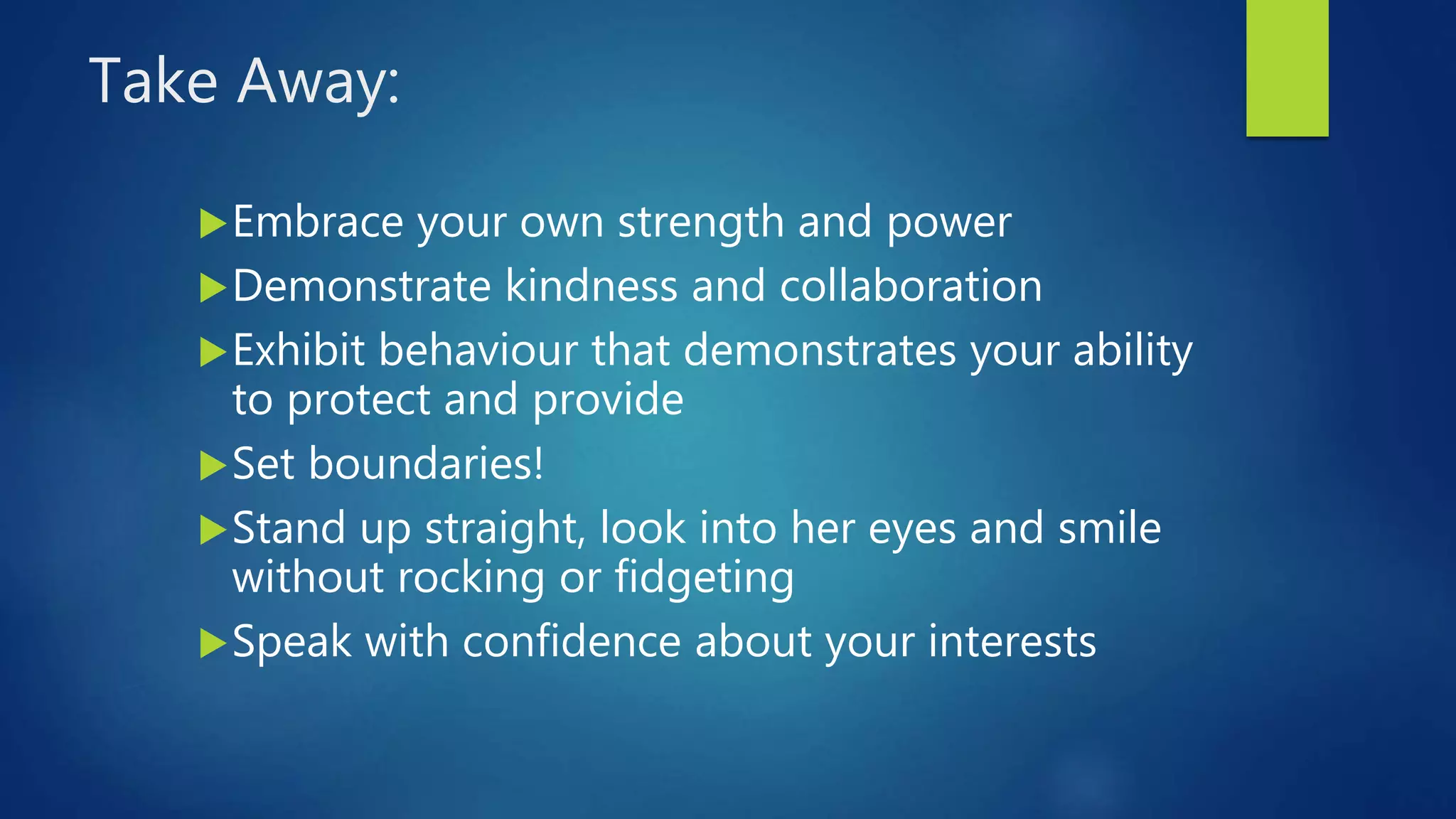 Take Away:
Embrace your own strength and power
Demonstrate kindness and collaboration
Exhibit behaviour that demonstrates your ability
to protect and provide
Set boundaries!
Stand up straight, look into her eyes and smile
without rocking or fidgeting
Speak with confidence about your interests
 