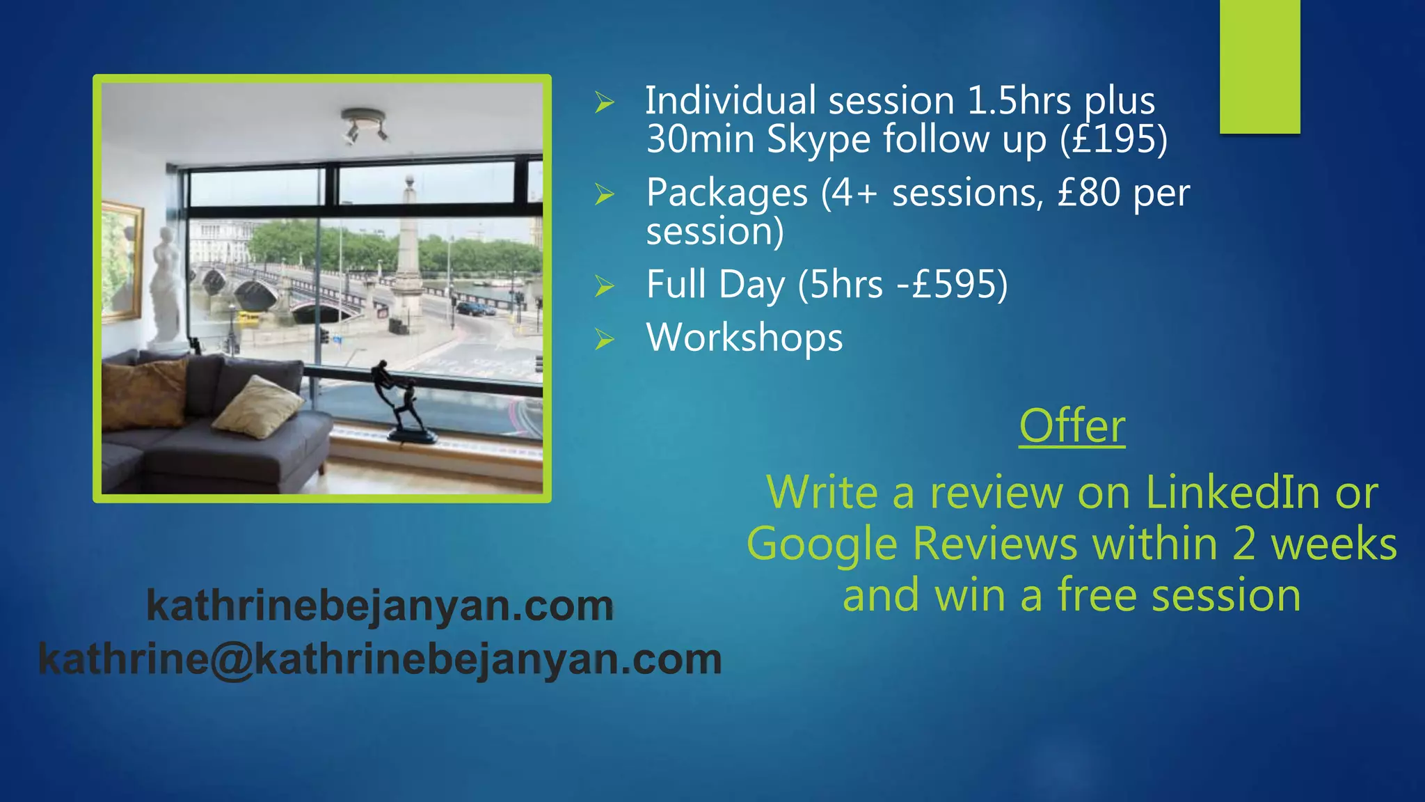 kathrinebejanyan.com
kathrine@kathrinebejanyan.com
 Individual session 1.5hrs plus
30min Skype follow up (£195)
 Packages (4+ sessions, £80 per
session)
 Full Day (5hrs -£595)
 Workshops
Offer
Write a review on LinkedIn or
Google Reviews within 2 weeks
and win a free session
 