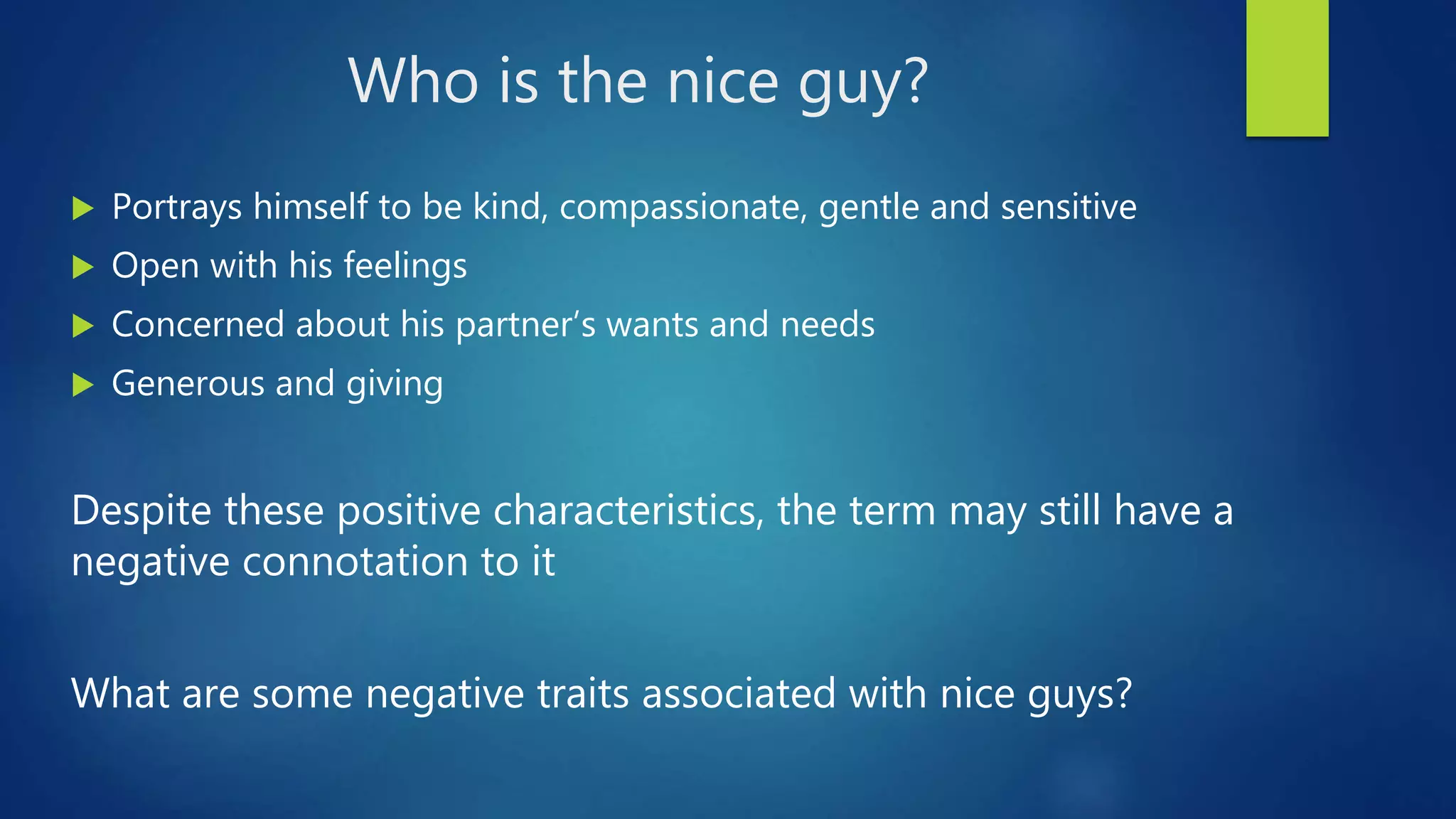 Who is the nice guy?
 Portrays himself to be kind, compassionate, gentle and sensitive
 Open with his feelings
 Concerned about his partner’s wants and needs
 Generous and giving
Despite these positive characteristics, the term may still have a
negative connotation to it
What are some negative traits associated with nice guys?
 