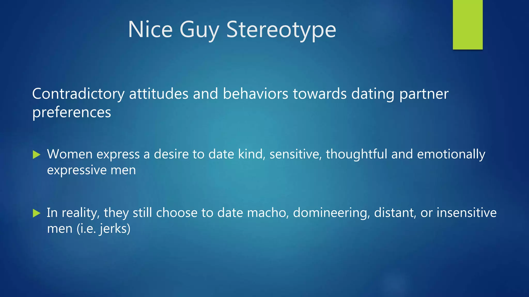 Nice Guy Stereotype
Contradictory attitudes and behaviors towards dating partner
preferences
 Women express a desire to date kind, sensitive, thoughtful and emotionally
expressive men
 In reality, they still choose to date macho, domineering, distant, or insensitive
men (i.e. jerks)
 