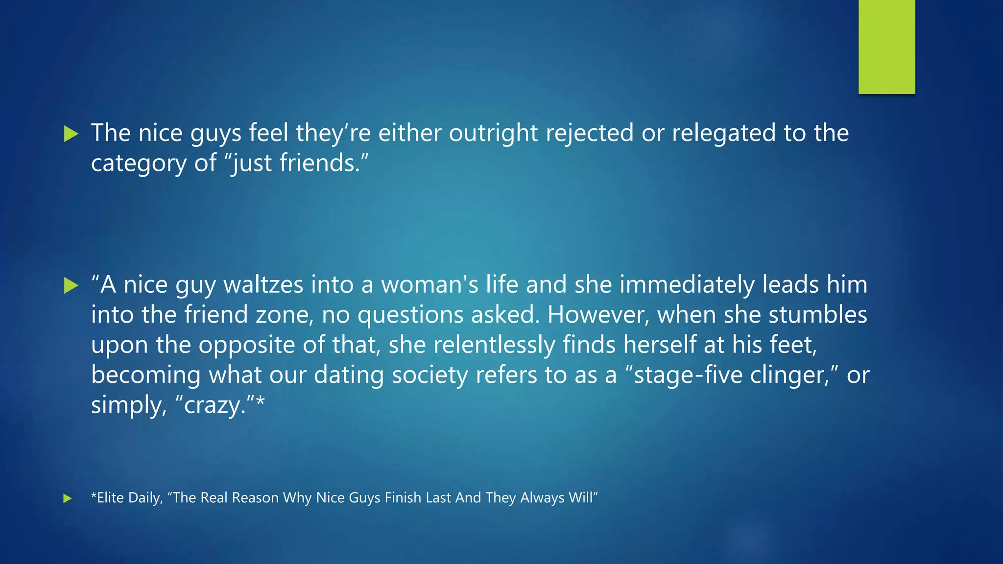  The nice guys feel they’re either outright rejected or relegated to the
category of “just friends.”
 “A nice guy waltzes into a woman's life and she immediately leads him
into the friend zone, no questions asked. However, when she stumbles
upon the opposite of that, she relentlessly finds herself at his feet,
becoming what our dating society refers to as a “stage-five clinger,” or
simply, “crazy.”*
 *Elite Daily, “The Real Reason Why Nice Guys Finish Last And They Always Will”
 