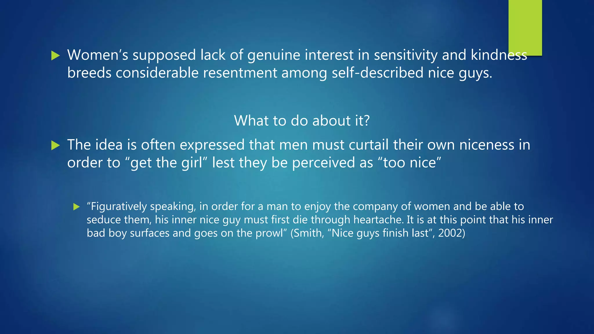  Women’s supposed lack of genuine interest in sensitivity and kindness
breeds considerable resentment among self-described nice guys.
What to do about it?
 The idea is often expressed that men must curtail their own niceness in
order to “get the girl” lest they be perceived as “too nice”
 “Figuratively speaking, in order for a man to enjoy the company of women and be able to
seduce them, his inner nice guy must first die through heartache. It is at this point that his inner
bad boy surfaces and goes on the prowl” (Smith, “Nice guys finish last”, 2002)
 