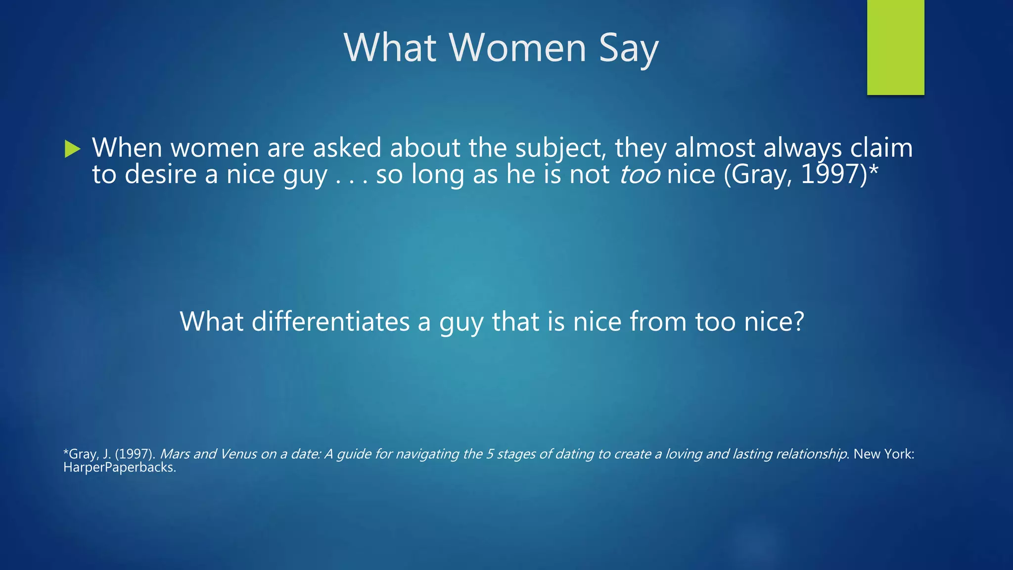 What Women Say
 When women are asked about the subject, they almost always claim
to desire a nice guy . . . so long as he is not too nice (Gray, 1997)*
What differentiates a guy that is nice from too nice?
*Gray, J. (1997). Mars and Venus on a date: A guide for navigating the 5 stages of dating to create a loving and lasting relationship. New York:
HarperPaperbacks.
 