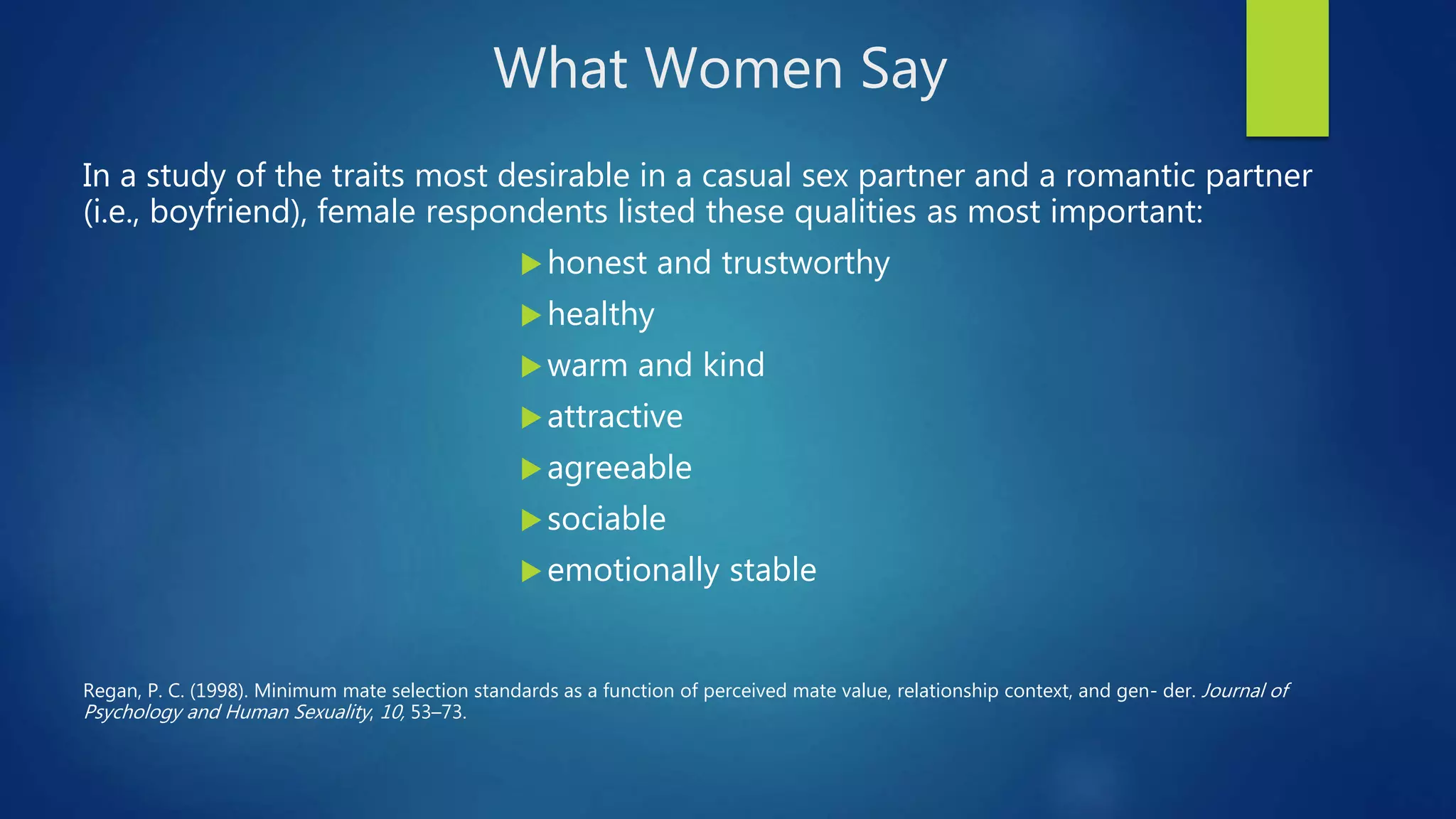 What Women Say
In a study of the traits most desirable in a casual sex partner and a romantic partner
(i.e., boyfriend), female respondents listed these qualities as most important:
honest and trustworthy
healthy
warm and kind
attractive
agreeable
sociable
emotionally stable
Regan, P. C. (1998). Minimum mate selection standards as a function of perceived mate value, relationship context, and gen- der. Journal of
Psychology and Human Sexuality, 10, 53–73.
 
