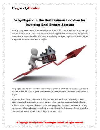 © Copyright 2014 by Zebra Technologies Limited. All rights reserved.
Why Nigeria is the Best Business Location for
Investing Real Estates Account
Nothing compares to assets Investment Opportunities in African nation if you've got enough
cash to interact in it. There are several business opportunist however to date property
investment in Nigeria Republic of African nation brings back your capital with profits sooner
compared to different businesses in Nigeria.
For people who haven’t detected concerning it, assets investment in Federal Republic of
African nation has taken a positive trend compared to different businesses investments in
Nigeria.
No matter what, assets Investment in African nation are that the best business you must
place into consideration. African nation features a best contributive atmosphere for business
and investment compare to different countries in geographical area and because the country
grows, many folks tend to depart rural life to urban life and for that reason, there's invariably
a shortage of housing in each town and city in African nation.
 