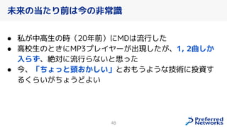 48
● 私が中高生の時（20年前）にMDは流行した
● 高校生のときにMP3プレイヤーが出現したが、1, 2曲しか
入らず、絶対に流行らないと思った
● 今、「ちょっと頭おかしい」とおもうような技術に投資す
るくらいがちょうどよい
未来の当たり前は今の非常識
 