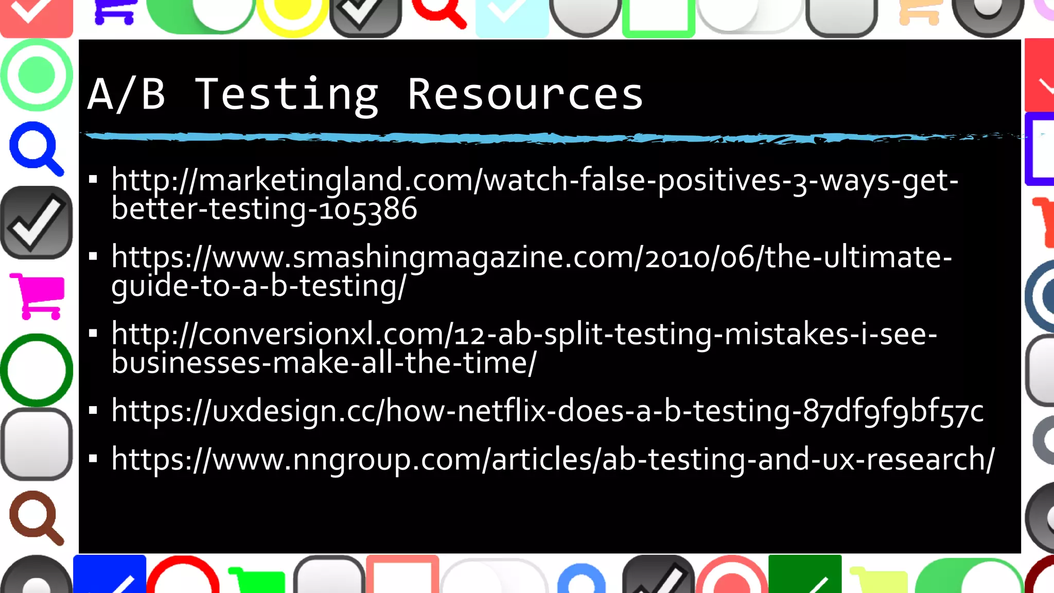 @malekontheweb
A/B Testing Resources
▪ http://marketingland.com/watch-false-positives-3-ways-get-
better-testing-105386
▪ https://www.smashingmagazine.com/2010/06/the-ultimate-
guide-to-a-b-testing/
▪ http://conversionxl.com/12-ab-split-testing-mistakes-i-see-
businesses-make-all-the-time/
▪ https://uxdesign.cc/how-netflix-does-a-b-testing-87df9f9bf57c
▪ https://www.nngroup.com/articles/ab-testing-and-ux-research/
 