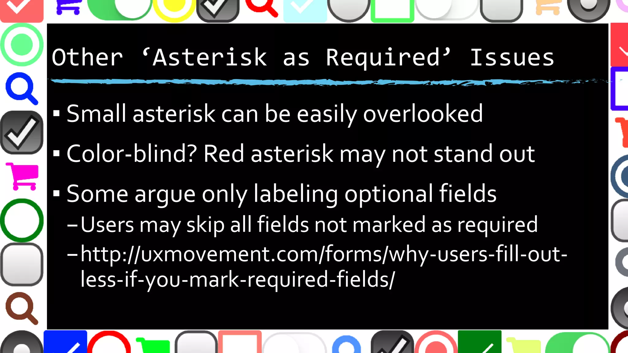 @malekontheweb
‘Asterisk as Required’ Issues
▪ Small asterisk can be easily overlooked
▪ Color-blind? Red asterisk may not stand out
▪ Some argue opposite - only labeling fields as
optional
–Users may skip all fields not marked as required
–http://uxmovement.com/forms/why-users-fill-out-
less-if-you-mark-required-fields/
 