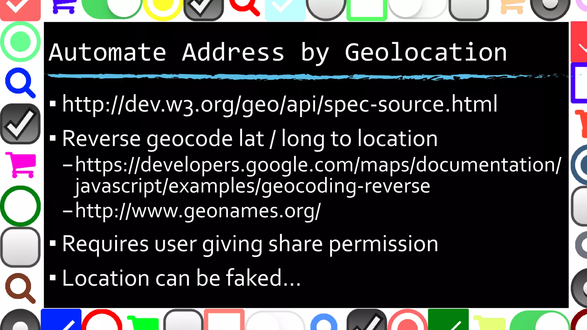 @malekontheweb
Automate Address by Geolocation
▪ http://dev.w3.org/geo/api/spec-source.html
▪ Reverse geocode lat / long to location
–https://developers.google.com/maps/documentation/
javascript/examples/geocoding-reverse
–http://www.geonames.org/
▪ Requires user giving share permission
▪ Location can be faked…
 