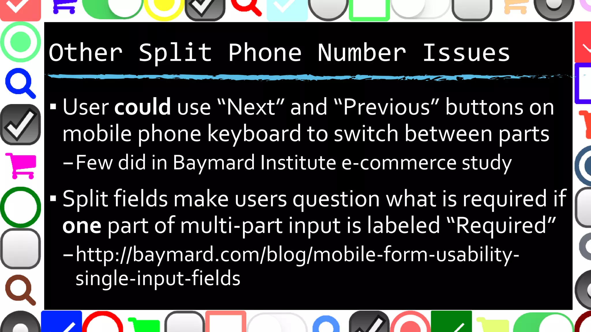 @malekontheweb
Other Split Phone Number Issues
▪ User could use “Next” and “Previous” buttons on
mobile phone keyboard to switch between parts
–Few did in Baymard Institute e-commerce study
▪ Split fields make users question what is required if
one part of multi-part input is labeled “Required”
–http://baymard.com/blog/mobile-form-usability-
single-input-fields
 
