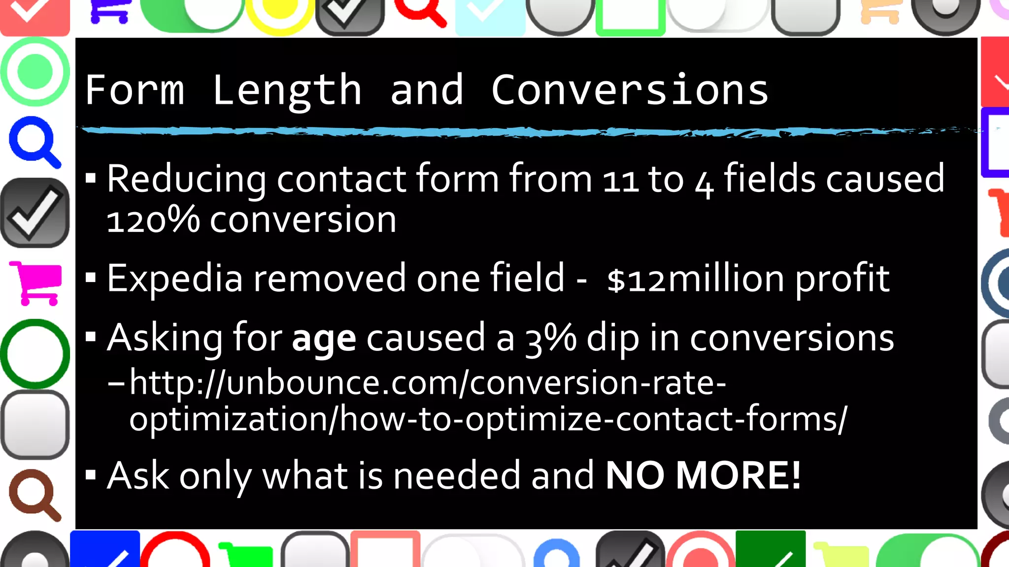 @malekontheweb
Form Length and Conversions
▪ Reducing contact form from 11 to 4 fields caused
120% conversion
▪ Expedia removed one field - $12million profit
▪ Asking for age caused a 3% dip in conversions
–http://unbounce.com/conversion-rate-
optimization/how-to-optimize-contact-forms/
▪ Ask only what is needed and NO MORE!
 