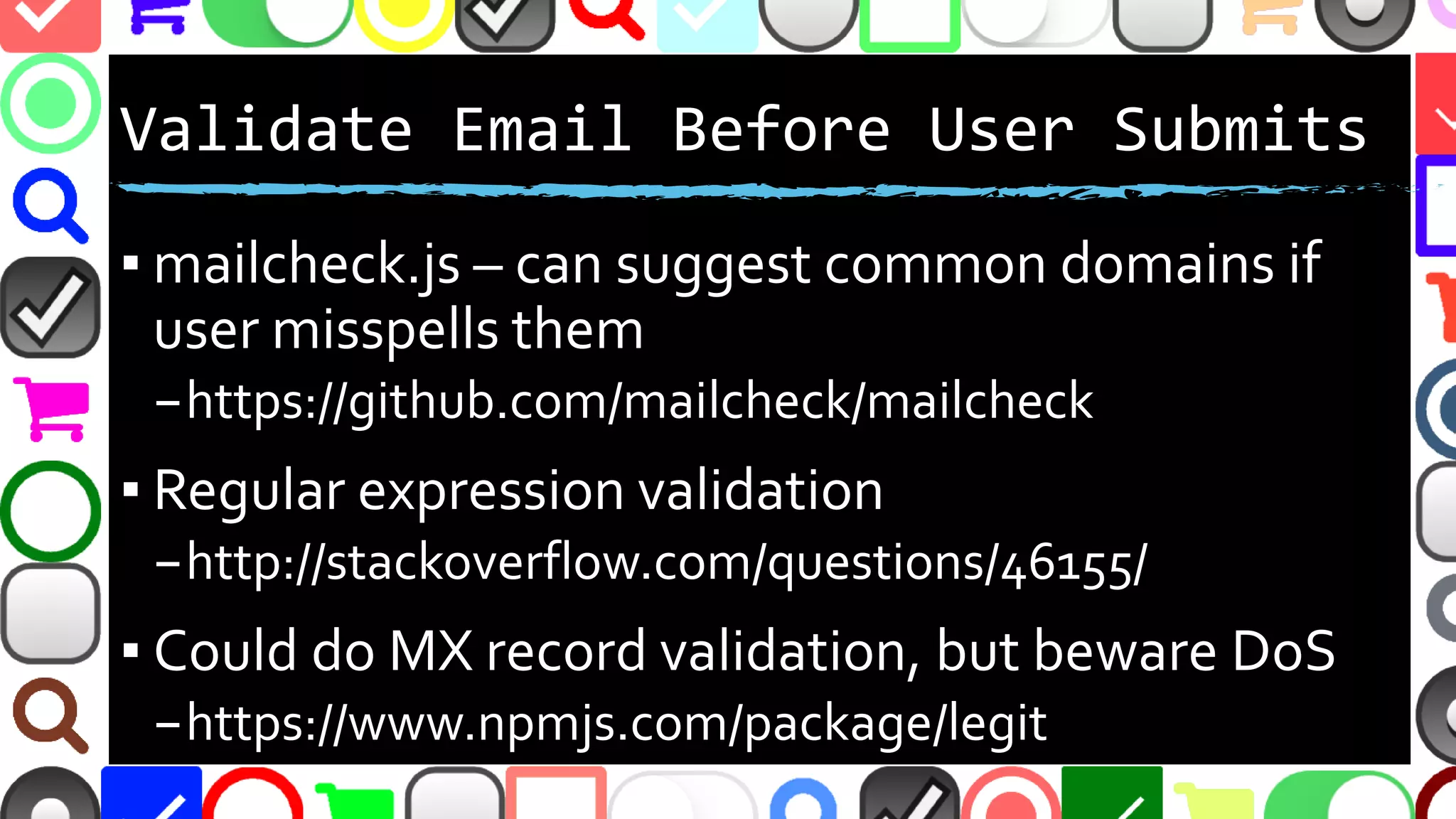 @malekontheweb
Validate Email Before User Submits
▪ mailcheck.js – can suggest common domains if
user misspells them
–https://github.com/mailcheck/mailcheck
▪ Regular expression validation
–http://stackoverflow.com/questions/46155/
▪ Could do MX record validation, but beware DoS
–https://www.npmjs.com/package/legit
 