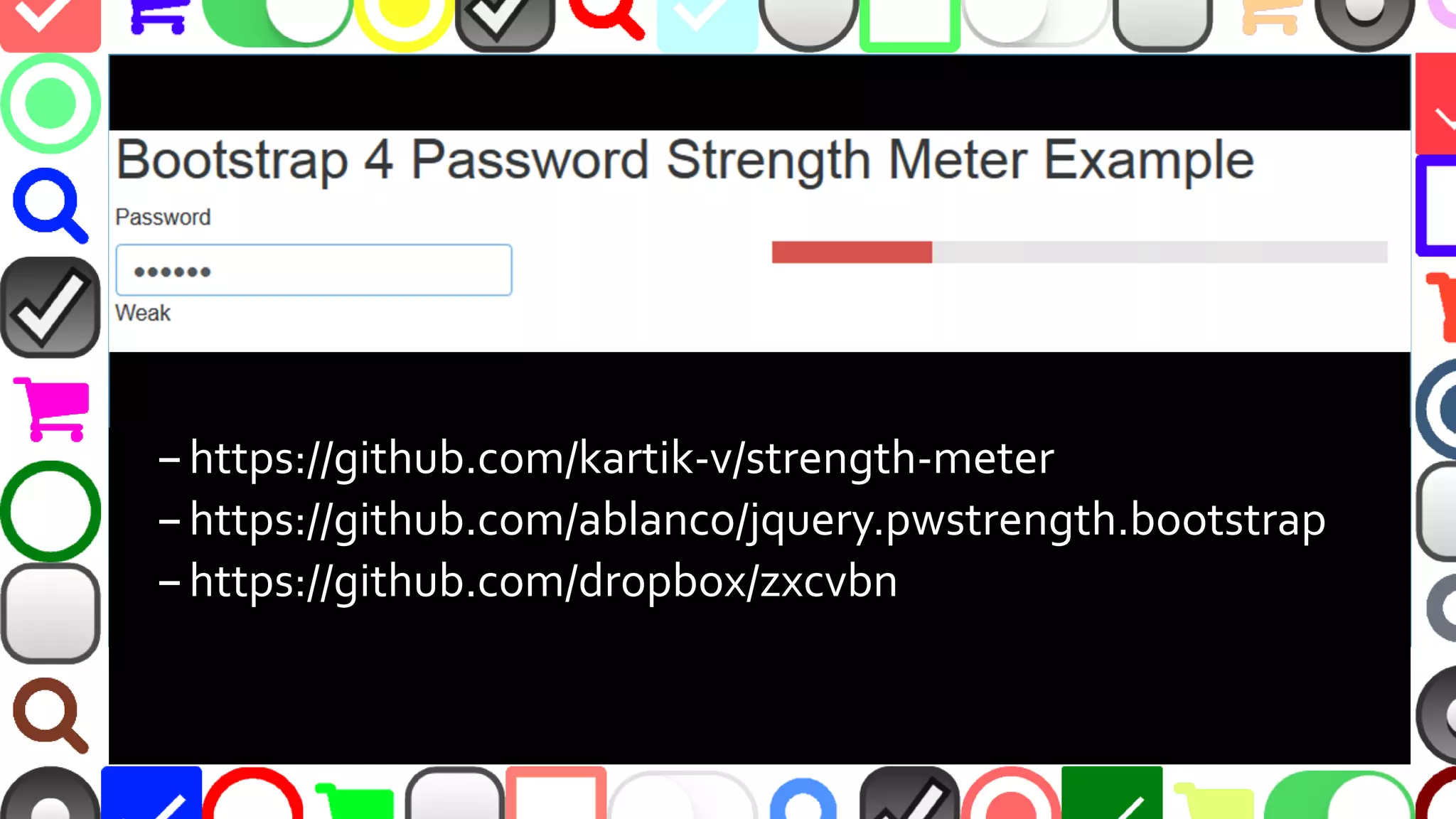 @malekontheweb
–https://github.com/kartik-v/strength-meter
–https://github.com/ablanco/jquery.pwstrength.bootstrap
–https://github.com/dropbox/zxcvbn
 