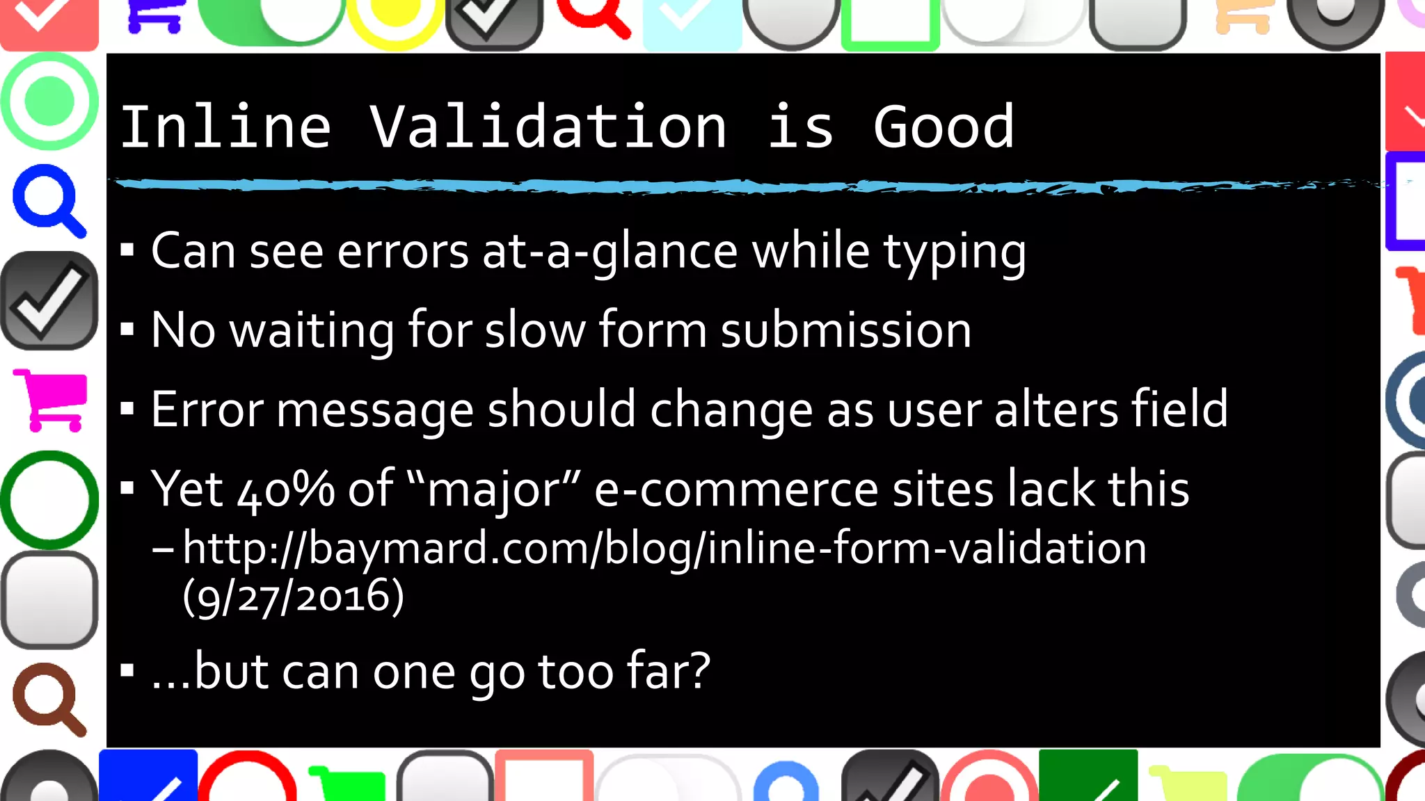 @malekontheweb
Inline Validation is Good
▪ Can see errors at-a-glance while typing
▪ No waiting for slow form submission
▪ Error message should change as user alters field
▪ Yet 40% of “major” e-commerce sites lack this
–http://baymard.com/blog/inline-form-validation
(9/27/2016)
▪ …but can one go too far?
 