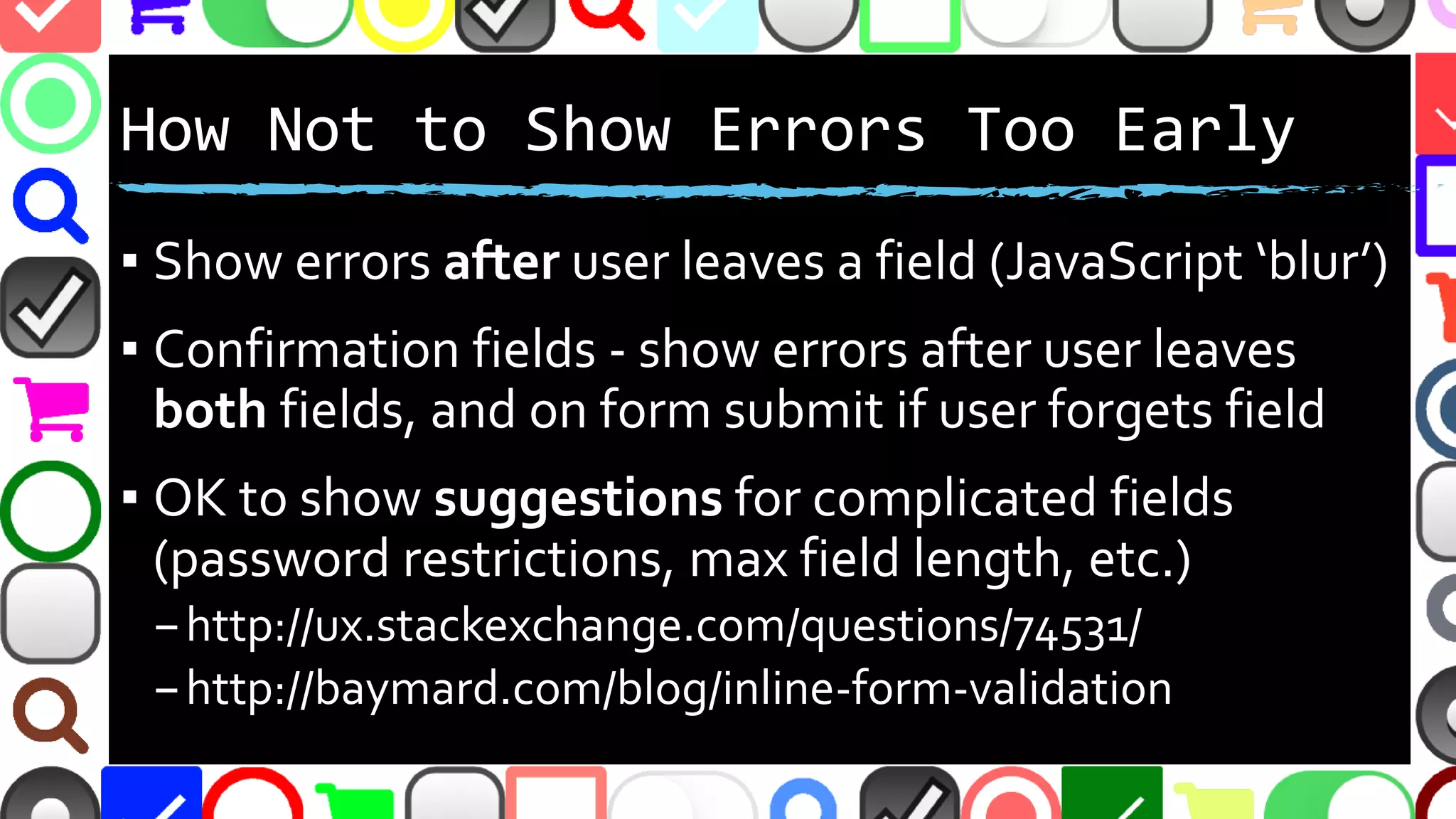 @malekontheweb
How Not to Show Errors Too Early
▪ Show errors after user leaves a field (JavaScript ‘blur’)
▪ Confirmation fields - show errors after user leaves
both fields, and on form submit if user forgets field
▪ OK to show suggestions at first for complicated fields
(password restrictions, max field length, etc.)
–http://ux.stackexchange.com/questions/74531/
–http://baymard.com/blog/inline-form-validation
 