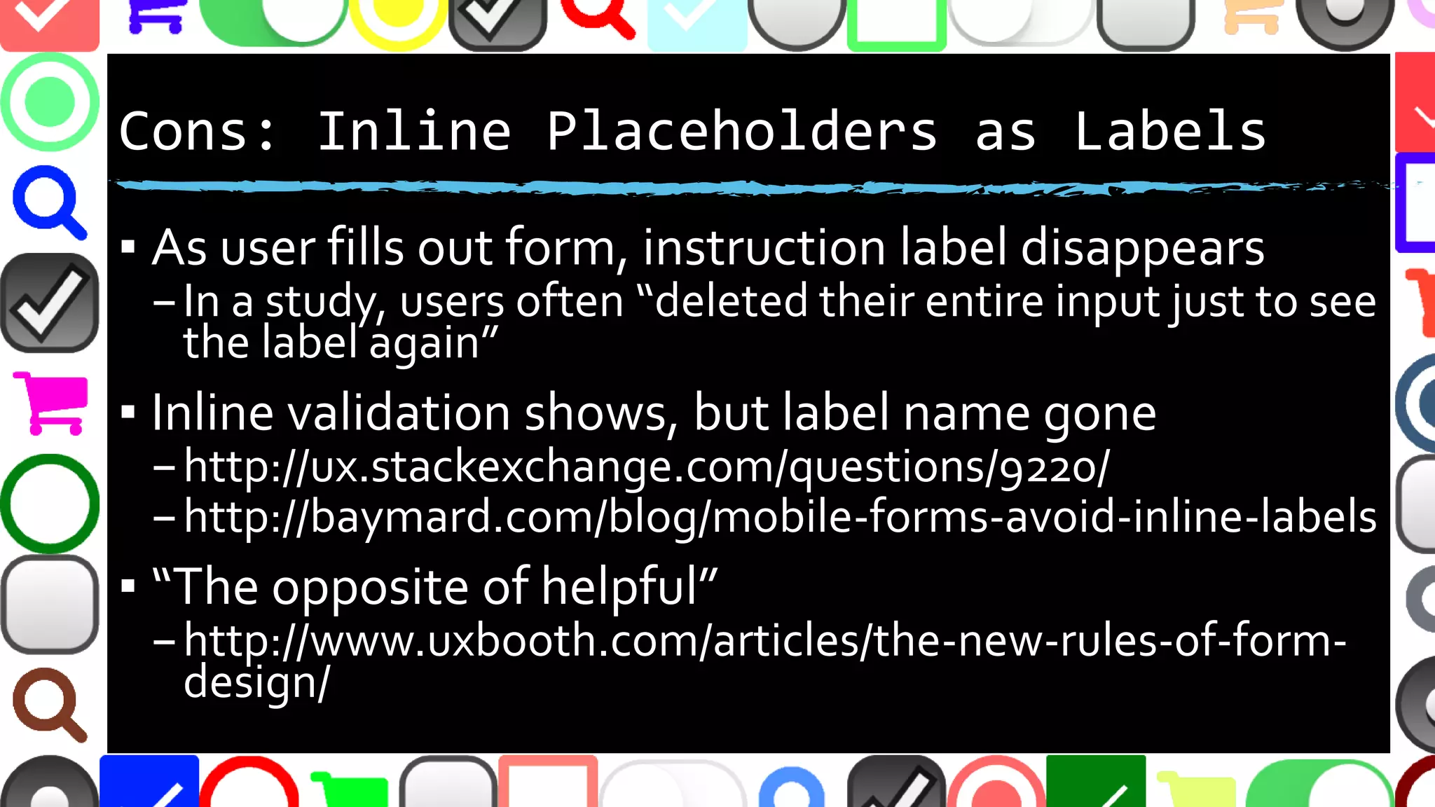 @malekontheweb
Cons: Inline Placeholders as Labels
▪ As user fills out form, instruction label disappears
–In a study, users often “deleted their entire input just to see
the label again”
▪ Inline validation shows, but label name gone
–http://ux.stackexchange.com/questions/9220/
–http://baymard.com/blog/mobile-forms-avoid-inline-labels
▪ “The opposite of helpful”
–http://www.uxbooth.com/articles/the-new-rules-of-form-
design/
 