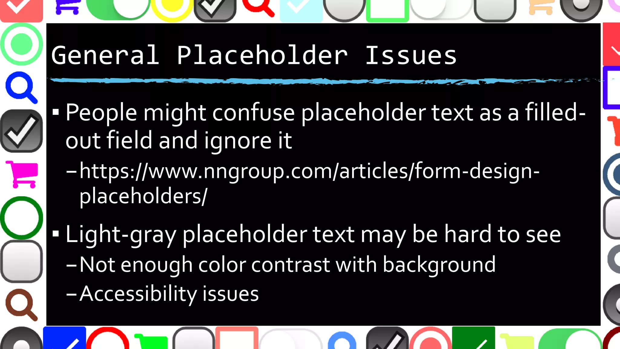 @malekontheweb
Cons(2): Inline Placeholders as Labels
▪ People might confuse placeholder text as a filled-
out field and ignore it
–https://www.nngroup.com/articles/form-design-
placeholders/
▪ Light-gray placeholder text may be hard to see
–Not enough color contrast with background
–Accessibility issues
 