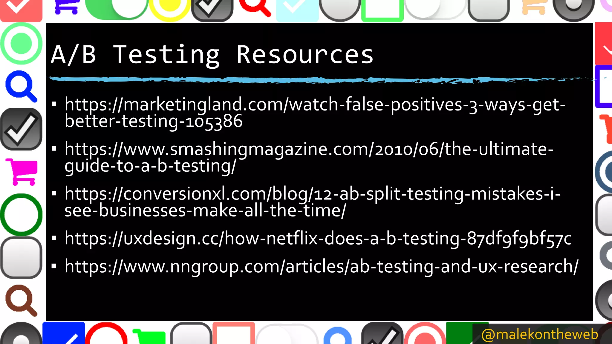 @malekontheweb
A/B Testing Resources
▪ https://marketingland.com/watch-false-positives-3-ways-get-
better-testing-105386
▪ https://www.smashingmagazine.com/2010/06/the-ultimate-
guide-to-a-b-testing/
▪ https://conversionxl.com/blog/12-ab-split-testing-mistakes-i-
see-businesses-make-all-the-time/
▪ https://uxdesign.cc/how-netflix-does-a-b-testing-87df9f9bf57c
▪ https://www.nngroup.com/articles/ab-testing-and-ux-research/
 