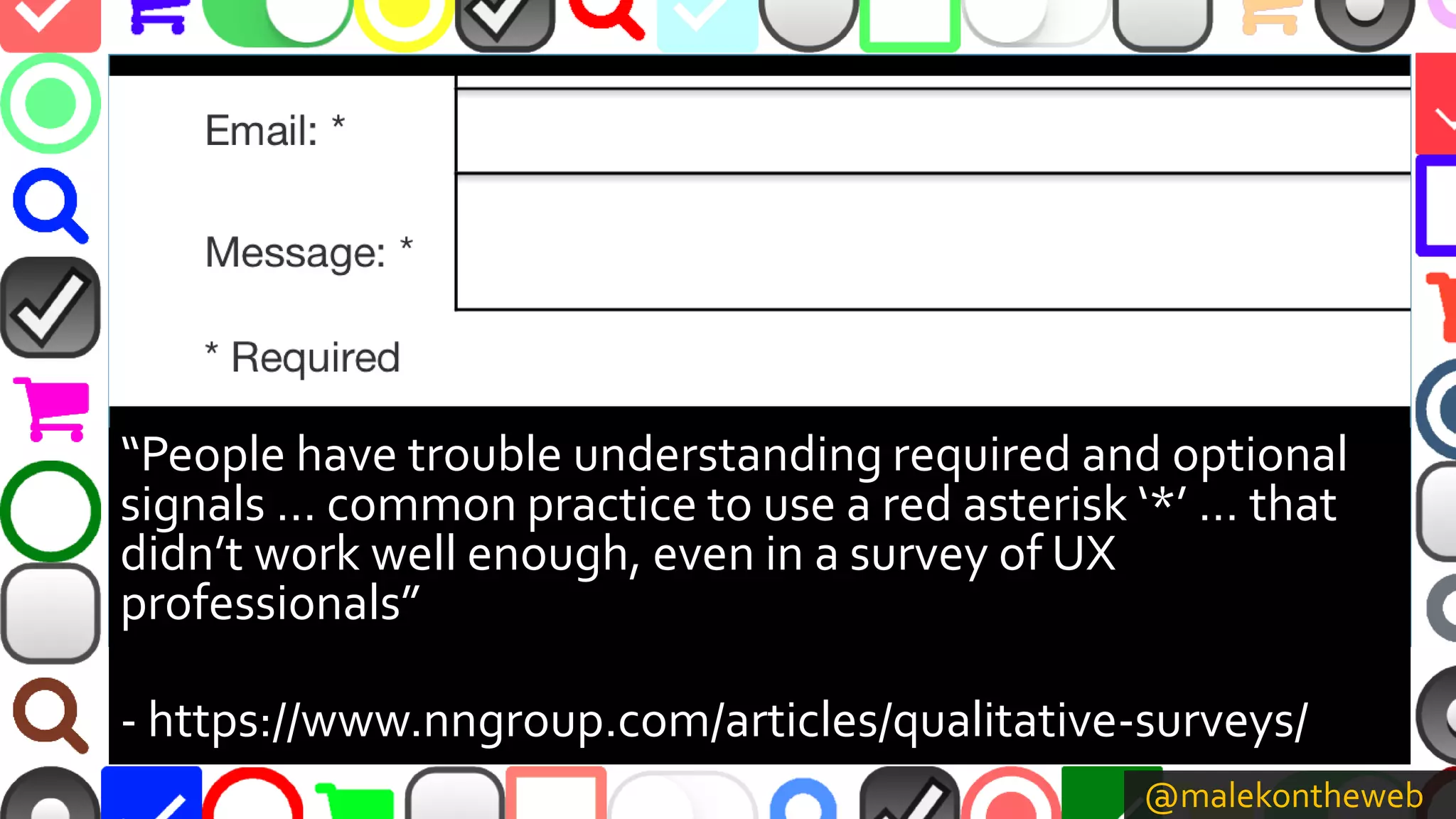 @malekontheweb
“People have trouble understanding required and optional
signals … common practice to use a red asterisk ‘*’ … that
didn’t work well enough, even in a survey of UX
professionals”
- https://www.nngroup.com/articles/qualitative-surveys/
 