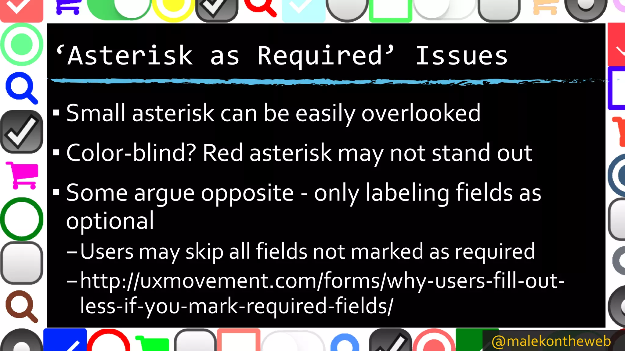 @malekontheweb
‘Asterisk as Required’ Issues
▪ Small asterisk can be easily overlooked
▪ Color-blind? Red asterisk may not stand out
▪ Some argue opposite - only labeling fields as
optional
–Users may skip all fields not marked as required
–http://uxmovement.com/forms/why-users-fill-out-
less-if-you-mark-required-fields/
 