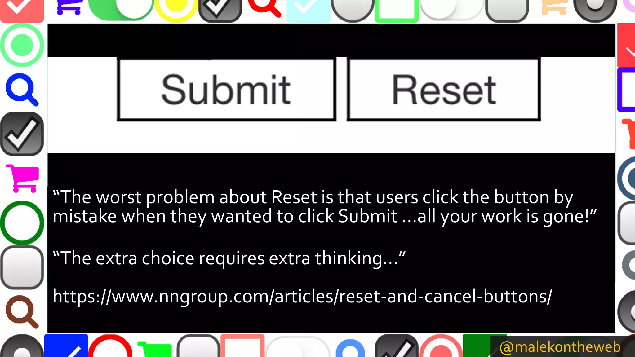 @malekontheweb
“The worst problem about Reset is that users click the button by
mistake when they wanted to click Submit …all your work is gone!”
“The extra choice requires extra thinking…”
https://www.nngroup.com/articles/reset-and-cancel-buttons/
 