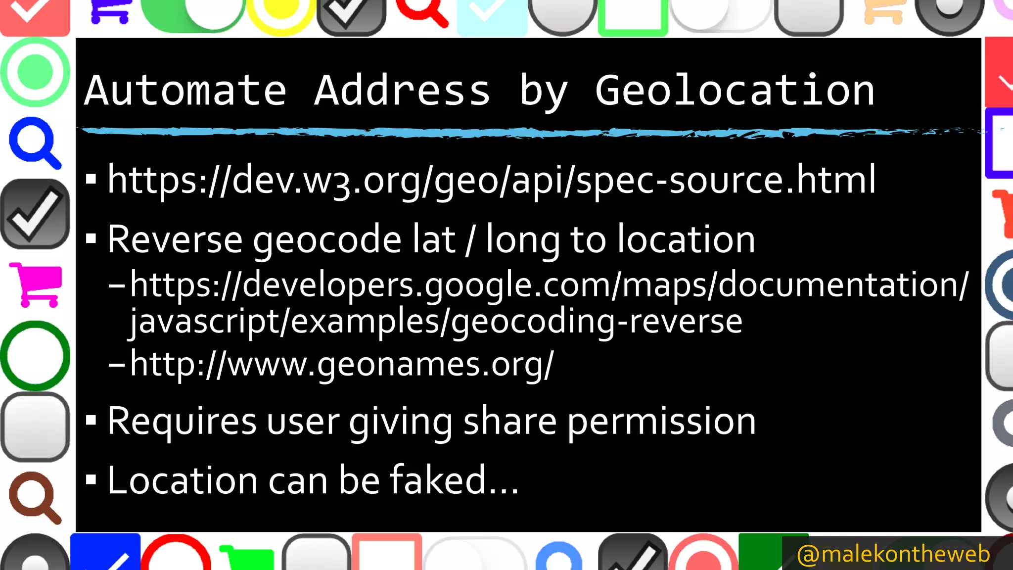@malekontheweb
Automate Address by Geolocation
▪ https://dev.w3.org/geo/api/spec-source.html
▪ Reverse geocode lat / long to location
–https://developers.google.com/maps/documentation/
javascript/examples/geocoding-reverse
–http://www.geonames.org/
▪ Requires user giving share permission
▪ Location can be faked…
 