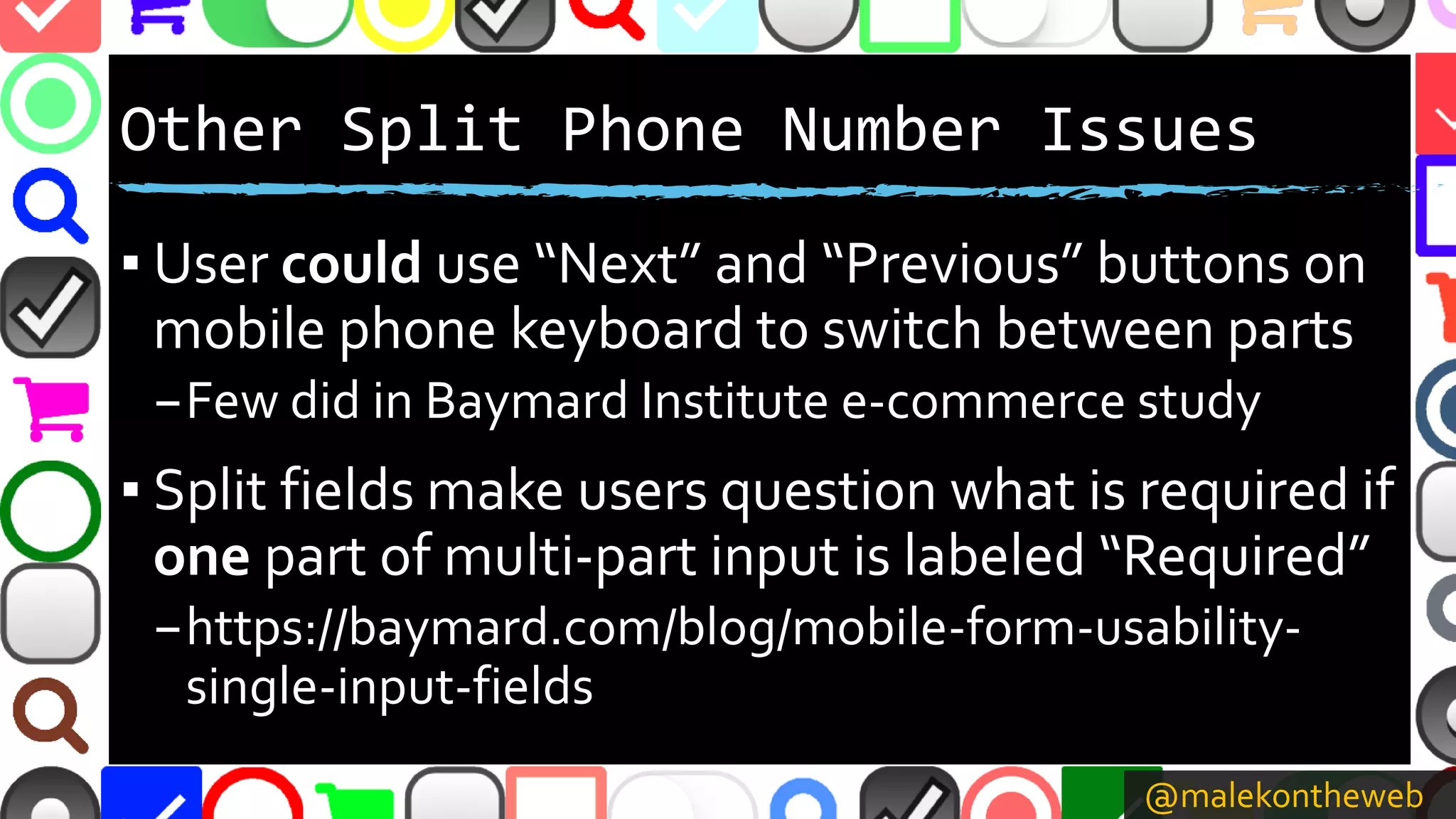 @malekontheweb
Other Split Phone Number Issues
▪ User could use “Next” and “Previous” buttons on
mobile phone keyboard to switch between parts
–Few did in Baymard Institute e-commerce study
▪ Split fields make users question what is required if
one part of multi-part input is labeled “Required”
–https://baymard.com/blog/mobile-form-usability-
single-input-fields
 