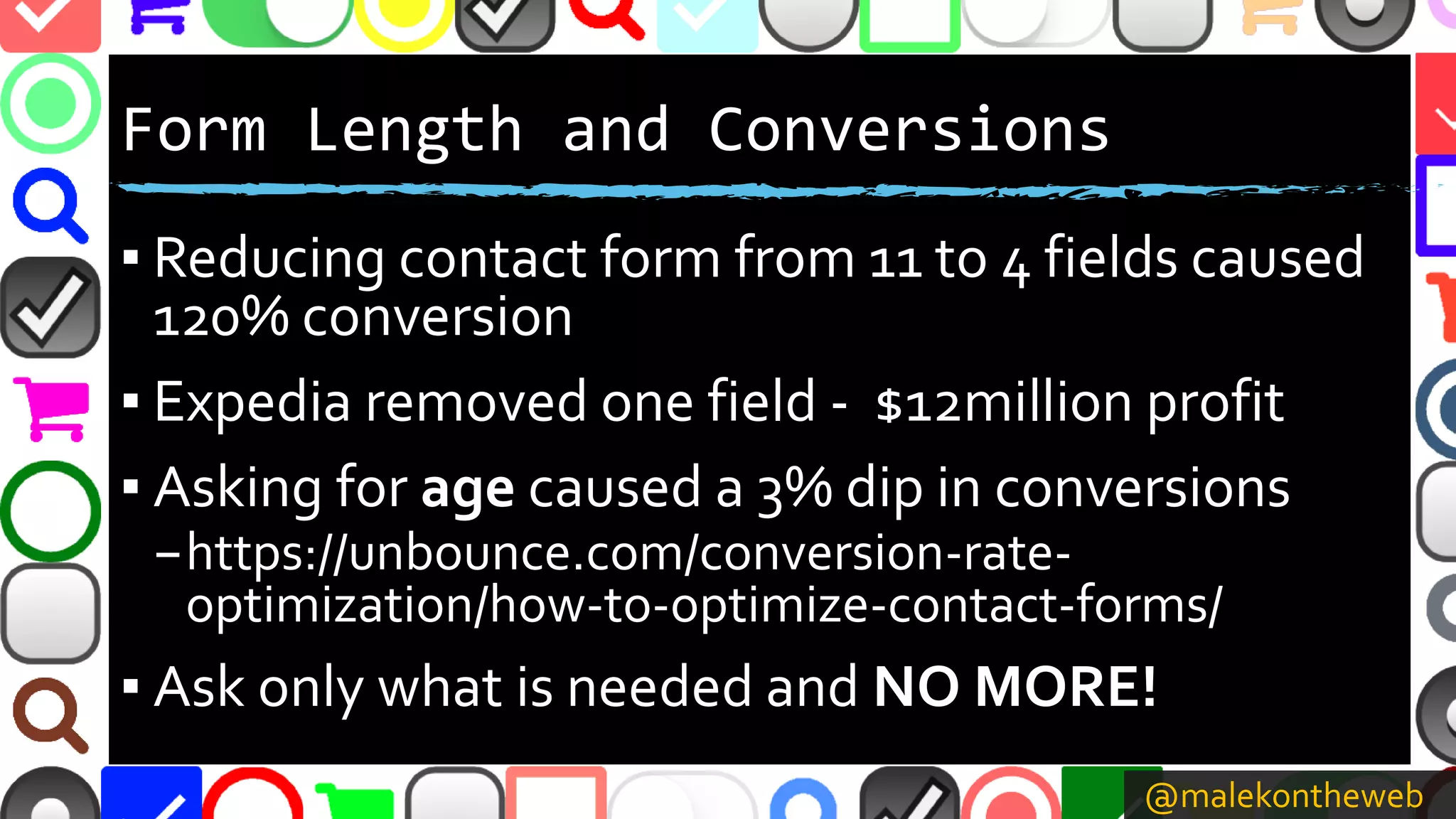 @malekontheweb
Form Length and Conversions
▪ Reducing contact form from 11 to 4 fields caused
120% conversion
▪ Expedia removed one field - $12million profit
▪ Asking for age caused a 3% dip in conversions
–https://unbounce.com/conversion-rate-
optimization/how-to-optimize-contact-forms/
▪ Ask only what is needed and NO MORE!
 
