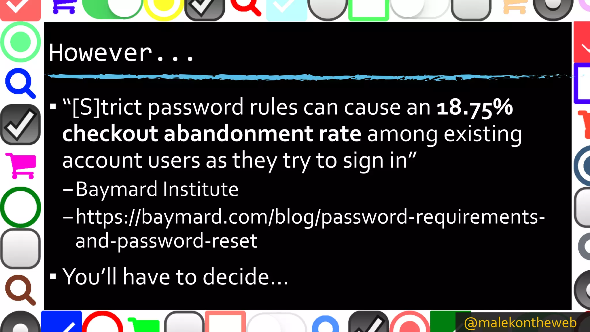 @malekontheweb
However...
▪ “[S]trict password rules can cause an 18.75%
checkout abandonment rate among existing
account users as they try to sign in”
–Baymard Institute
–https://baymard.com/blog/password-requirements-
and-password-reset
▪ You’ll have to decide…
 