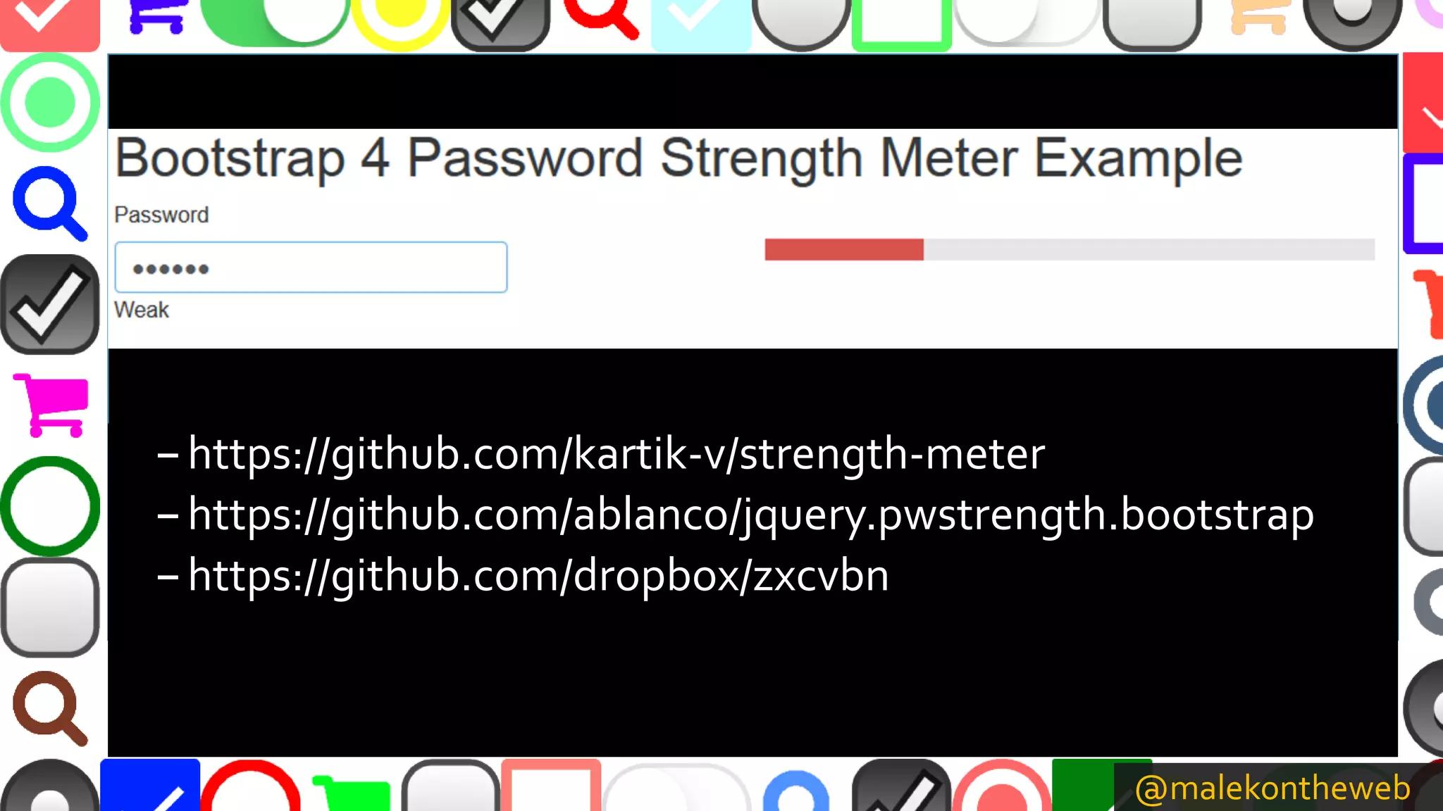 @malekontheweb
–https://github.com/kartik-v/strength-meter
–https://github.com/ablanco/jquery.pwstrength.bootstrap
–https://github.com/dropbox/zxcvbn
 