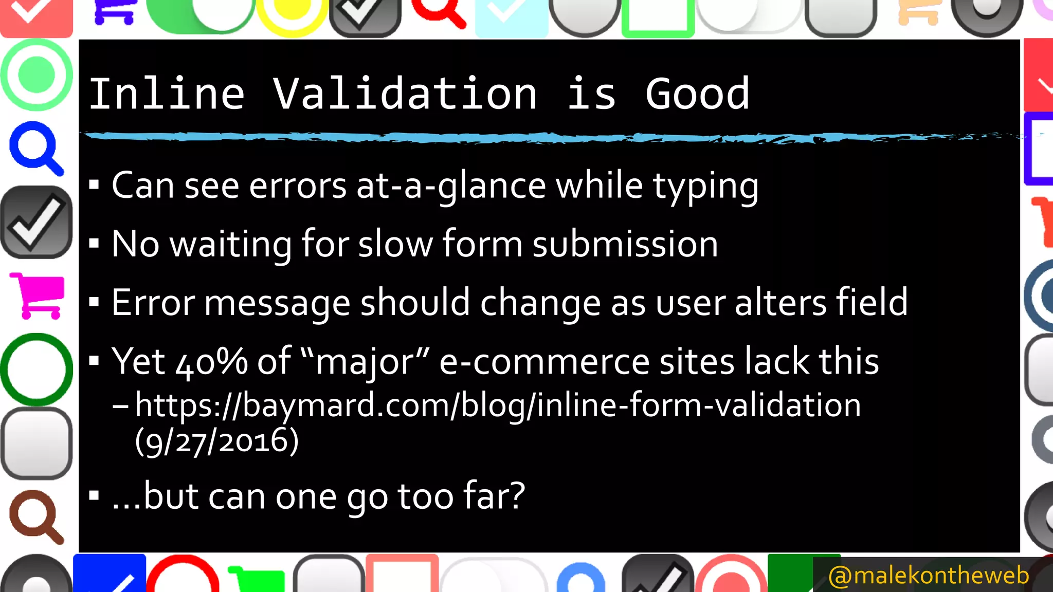 @malekontheweb
Inline Validation is Good
▪ Can see errors at-a-glance while typing
▪ No waiting for slow form submission
▪ Error message should change as user alters field
▪ Yet 40% of “major” e-commerce sites lack this
–https://baymard.com/blog/inline-form-validation
(9/27/2016)
▪ …but can one go too far?
 