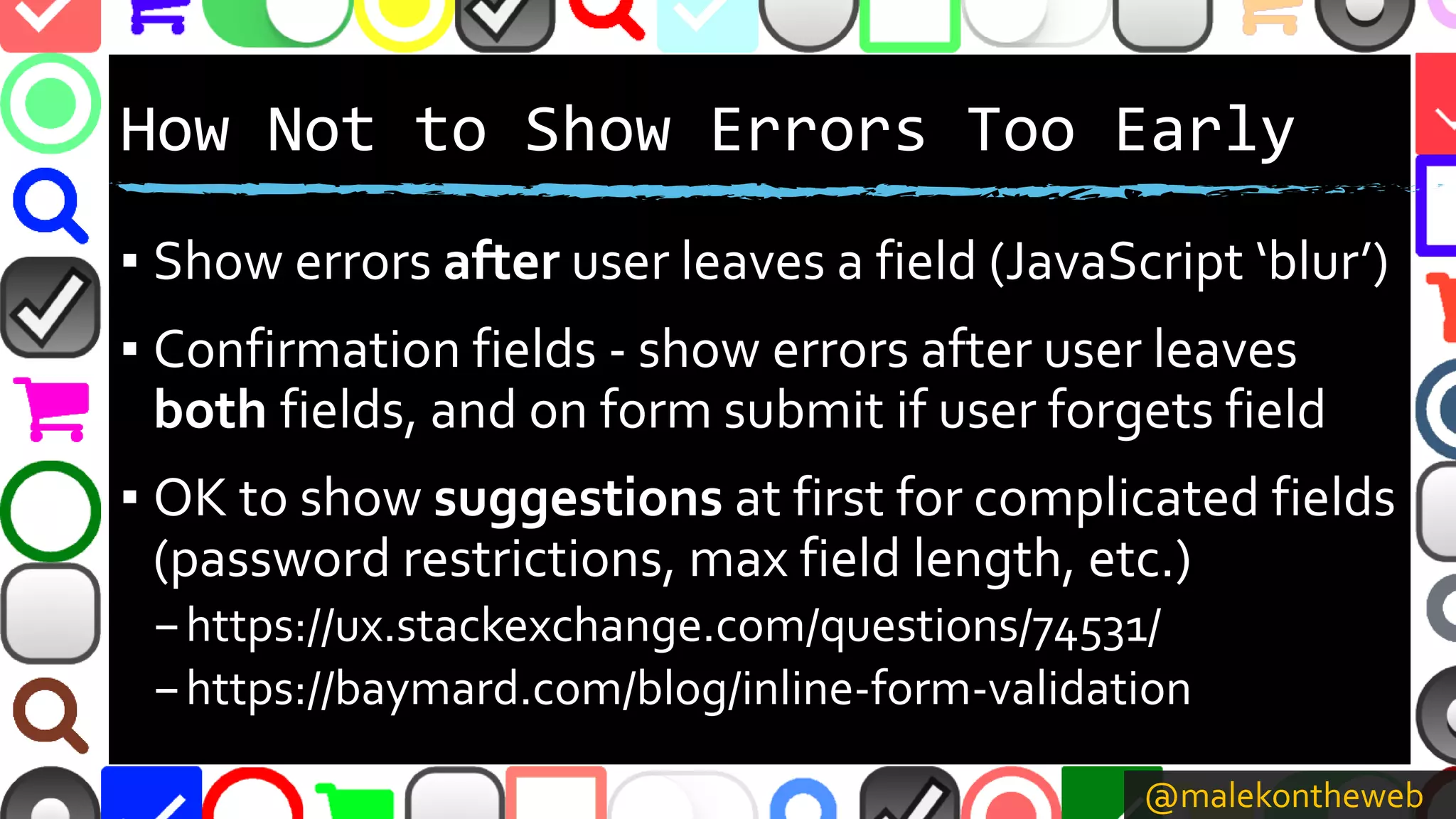 @malekontheweb
How Not to Show Errors Too Early
▪ Show errors after user leaves a field (JavaScript ‘blur’)
▪ Confirmation fields - show errors after user leaves
both fields, and on form submit if user forgets field
▪ OK to show suggestions at first for complicated fields
(password restrictions, max field length, etc.)
–https://ux.stackexchange.com/questions/74531/
–https://baymard.com/blog/inline-form-validation
 