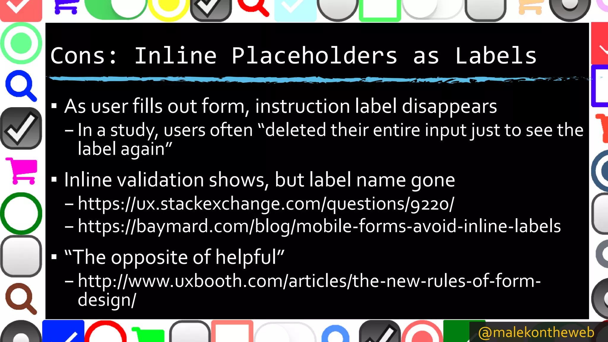 @malekontheweb
Cons: Inline Placeholders as Labels
▪ As user fills out form, instruction label disappears
–In a study, users often “deleted their entire input just to see the
label again”
▪ Inline validation shows, but label name gone
–https://ux.stackexchange.com/questions/9220/
–https://baymard.com/blog/mobile-forms-avoid-inline-labels
▪ “The opposite of helpful”
–http://www.uxbooth.com/articles/the-new-rules-of-form-
design/
 