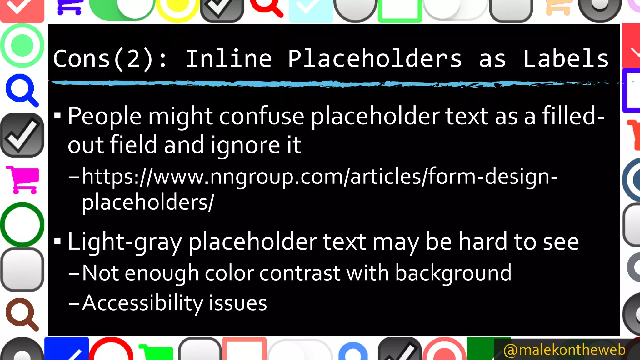 @malekontheweb
Cons(2): Inline Placeholders as Labels
▪ People might confuse placeholder text as a filled-
out field and ignore it
–https://www.nngroup.com/articles/form-design-
placeholders/
▪ Light-gray placeholder text may be hard to see
–Not enough color contrast with background
–Accessibility issues
 