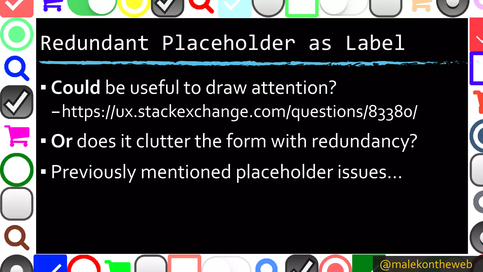 @malekontheweb
Redundant Placeholder as Label
▪ Could be useful to draw attention?
–https://ux.stackexchange.com/questions/83380/
▪ Or does it clutter the form with redundancy?
▪ Previously mentioned placeholder issues…
 