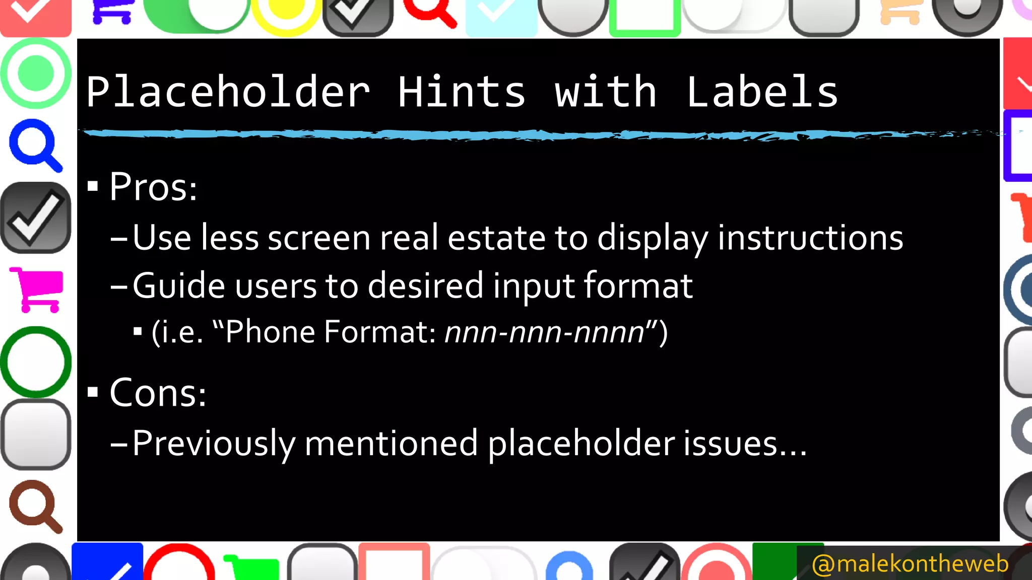 @malekontheweb
Placeholder Hints with Labels
▪ Pros:
–Use less screen real estate to display instructions
–Guide users to desired input format
▪ (i.e. “Phone Format: nnn-nnn-nnnn”)
▪ Cons:
–Previously mentioned placeholder issues…
 