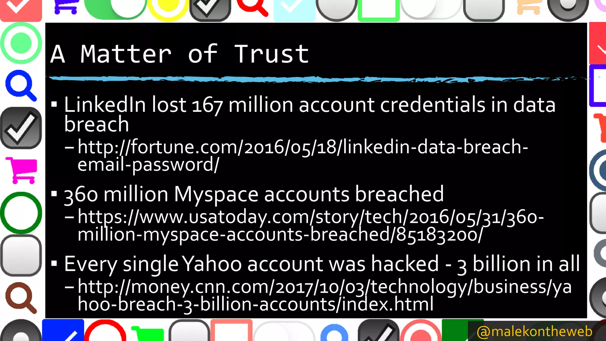 @malekontheweb
A Matter of Trust
▪ LinkedIn lost 167 million account credentials in data
breach
–http://fortune.com/2016/05/18/linkedin-data-breach-
email-password/
▪ 360 million Myspace accounts breached
–https://www.usatoday.com/story/tech/2016/05/31/360-
million-myspace-accounts-breached/85183200/
▪ Every singleYahoo account was hacked - 3 billion in all
–http://money.cnn.com/2017/10/03/technology/business/ya
hoo-breach-3-billion-accounts/index.html
 