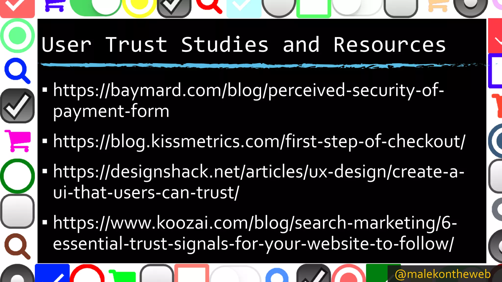 @malekontheweb
User Trust Studies and Resources
▪ https://baymard.com/blog/perceived-security-of-
payment-form
▪ https://blog.kissmetrics.com/first-step-of-checkout/
▪ https://designshack.net/articles/ux-design/create-a-
ui-that-users-can-trust/
▪ https://www.koozai.com/blog/search-marketing/6-
essential-trust-signals-for-your-website-to-follow/
 