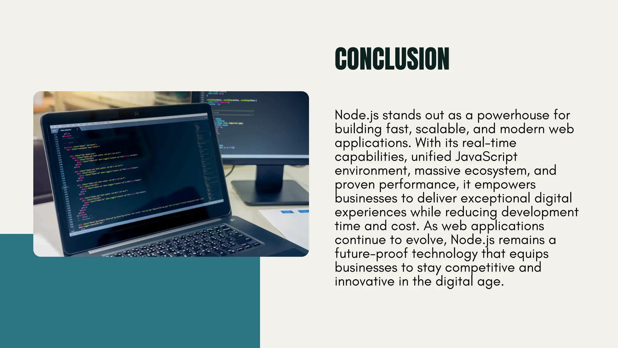 CONCLUSION Node.js stands out as a powerhouse for building fast, scalable, and modern web applications. With its real-time capabilities, unified JavaScript environment, massive ecosystem, and proven performance, it empowers businesses to deliver exceptional digital experiences while reducing development time and cost. As web applications continue to evolve, Node.js remains a future-proof technology that equips businesses to stay competitive and innovative in the digital age. 