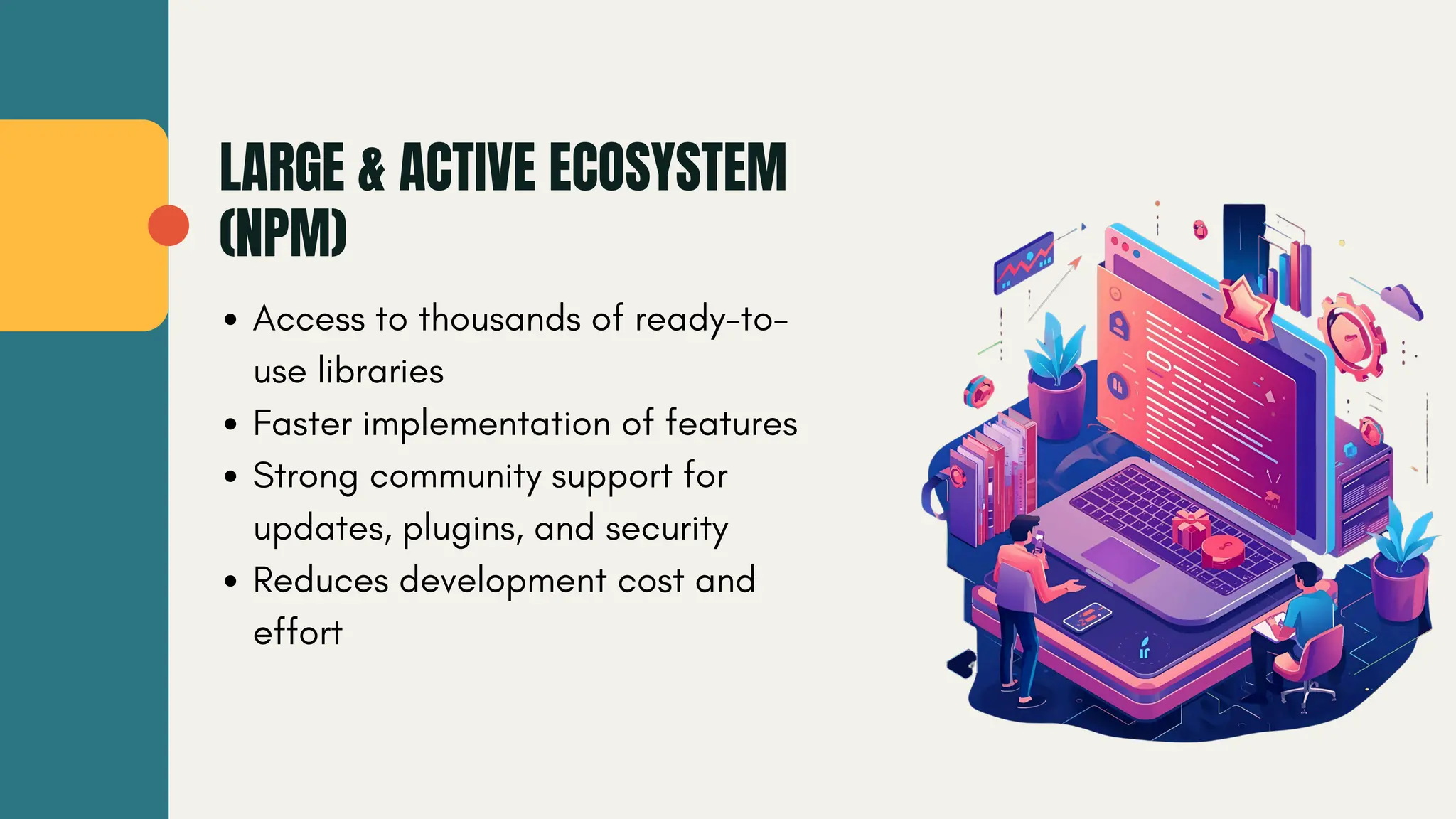 LARGE & ACTIVE ECOSYSTEM (NPM) Access to thousands of ready-to- use libraries Faster implementation of features Strong community support for updates, plugins, and security Reduces development cost and effort 