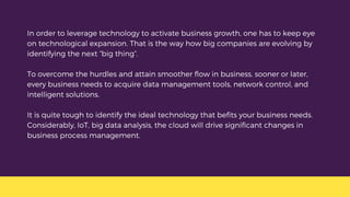 In order to leverage technology to activate business growth, one has to keep eye
on technological expansion. That is the way how big companies are evolving by
identifying the next “big thing”.
To overcome the hurdles and attain smoother flow in business, sooner or later,
every business needs to acquire data management tools, network control, and
intelligent solutions.
It is quite tough to identify the ideal technology that befits your business needs.
Considerably, IoT, big data analysis, the cloud will drive significant changes in
business process management.
 