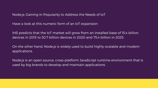 Node.js: Gaining In Popularity to Address the Needs of IoT
Have a look at this numeric form of an IoT expansion:
IHS predicts that the IoT market will grow from an installed base of 15.4 billion
devices in 2015 to 30.7 billion devices in 2020 and 75.4 billion in 2025.
On the other hand, Node.js is widely used to build highly-scalable and modern
applications.
Node.js is an open-source, cross-platform JavaScript runtime environment that is
used by big brands to develop and maintain applications.
 