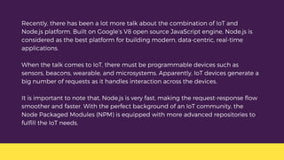 Recently, there has been a lot more talk about the combination of IoT and
Node.js platform. Built on Google’s V8 open source JavaScript engine, Node.js is
considered as the best platform for building modern, data-centric, real-time
applications.
When the talk comes to IoT, there must be programmable devices such as
sensors, beacons, wearable, and microsystems. Apparently, IoT devices generate a
big number of requests as it handles interaction across the devices.
It is important to note that, Node.js is very fast, making the request-response flow
smoother and faster. With the perfect background of an IoT community, the
Node Packaged Modules (NPM) is equipped with more advanced repositories to
fulfill the IoT needs.
 