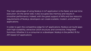 The main advantage of using Node.js in IoT application is the faster and real-time
execution. On the server side, it also occupies less memory and results in
smoother performance. Indeed, with the great support of APIs and low-resource
requirements of Node.js, developers can create scalable, modern, and efficient
applications.
In order to gain the competitive edge for IoT applications, Node.js can build apps
with high scalability, attractive UI/UX structure, and connective, integrated
functions. Whether it is a consumer or a developer, Node.js is the perfect fit for
API-based IoT applications
 