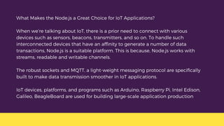 What Makes the Node.js a Great Choice for IoT Applications?
When we’re talking about IoT, there is a prior need to connect with various
devices such as sensors, beacons, transmitters, and so on. To handle such
interconnected devices that have an affinity to generate a number of data
transactions, Node.js is a suitable platform. This is because, Node.js works with
streams, readable and writable channels.
The robust sockets and MQTT, a light-weight messaging protocol are specifically
built to make data transmission smoother in IoT applications.
IoT devices, platforms, and programs such as Arduino, Raspberry Pi, Intel Edison,
Galileo, BeagleBoard are used for building large-scale application production
 