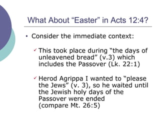 What About “Easter” in Acts 12:4? Consider the immediate context: This took place during “the days of unleavened bread” (v.3) which includes the Passover (Lk. 22:1) Herod Agrippa I wanted to “please the Jews” (v. 3), so he waited until the Jewish holy days of the Passover were ended  (compare Mt. 26:5) 